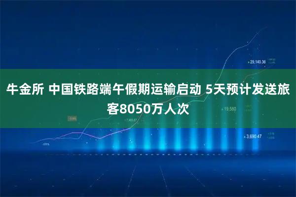 牛金所 中国铁路端午假期运输启动 5天预计发送旅客8050万人次