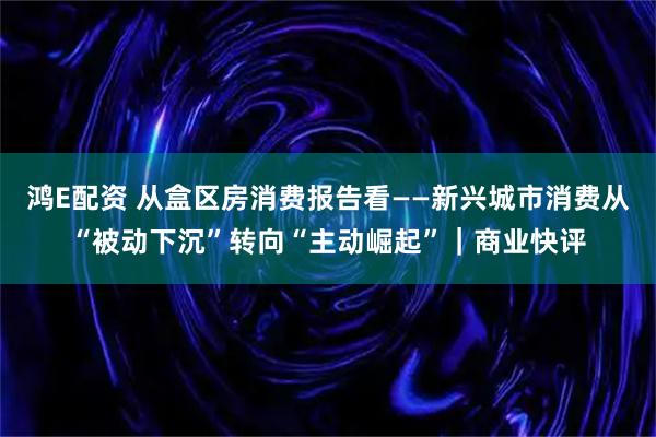 鸿E配资 从盒区房消费报告看——新兴城市消费从“被动下沉”转向“主动崛起”｜商业快评