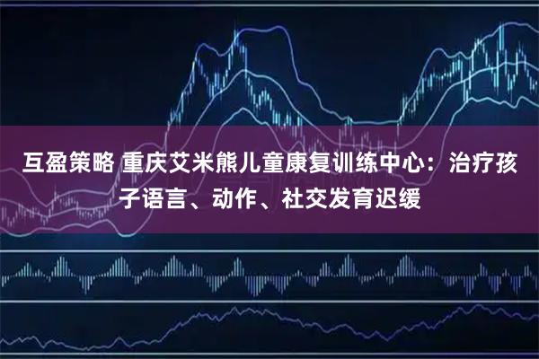 互盈策略 重庆艾米熊儿童康复训练中心：治疗孩子语言、动作、社交发育迟缓