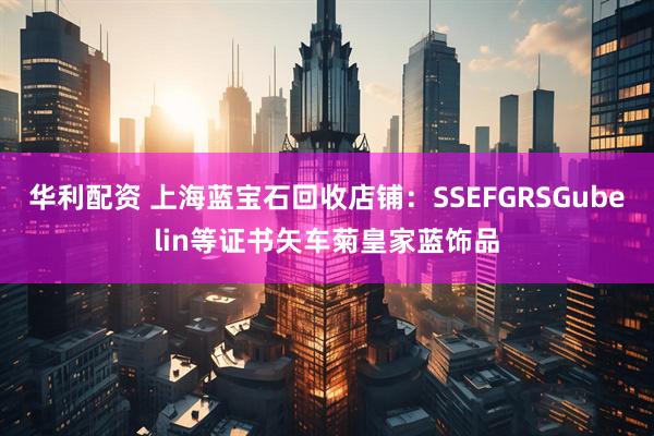 华利配资 上海蓝宝石回收店铺：SSEFGRSGubelin等证书矢车菊皇家蓝饰品