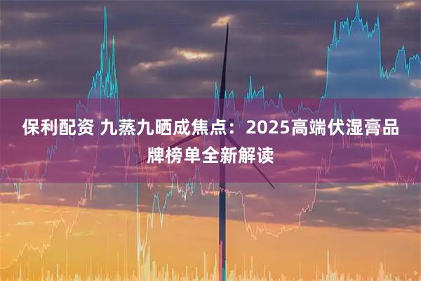 保利配资 九蒸九晒成焦点：2025高端伏湿膏品牌榜单全新解读