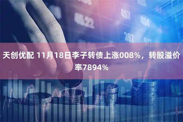 天创优配 11月18日李子转债上涨008%，转股溢价率7894%