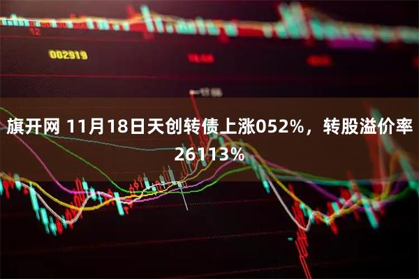 旗开网 11月18日天创转债上涨052%，转股溢价率26113%