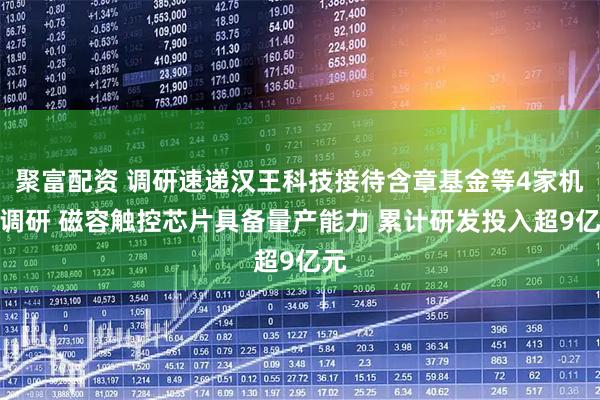聚富配资 调研速递汉王科技接待含章基金等4家机构调研 磁容触控芯片具备量产能力 累计研发投入超9亿元