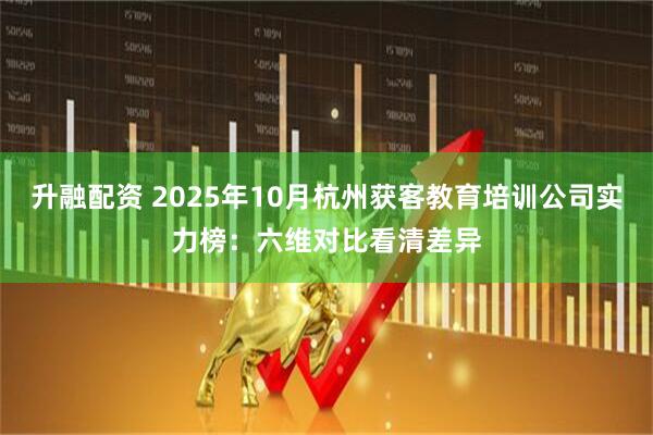 升融配资 2025年10月杭州获客教育培训公司实力榜：六维对比看清差异